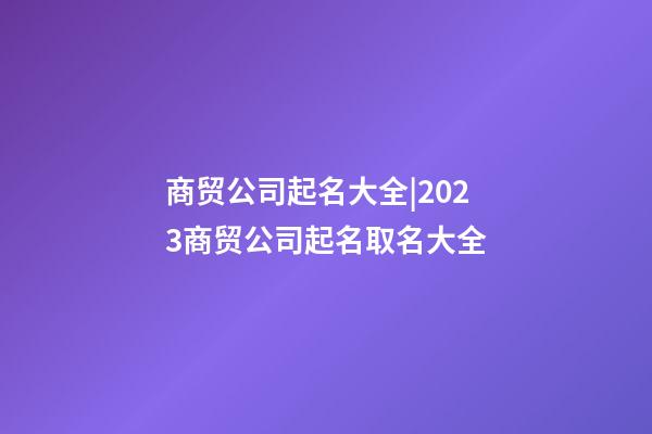 商贸公司起名大全|2023商贸公司起名取名大全-第1张-公司起名-玄机派